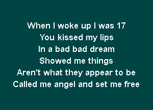 When I woke up I was 17
You kissed my lips
In a bad bad dream

Showed me things
Aren't what they appear to be
Called me angel and set me free