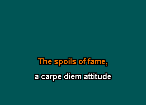 The spoils offame,

a carpe diem attitude