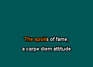 The spoils offame,

a carpe diem attitude