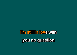 Pm still in love with

you no question