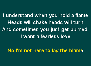I understand when you hold a flame
Heads will shake heads will turn
And sometimes you just get burned
lwant a fearless love

No I'm not here to lay the blame