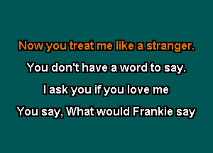 Now you treat me like a stranger.
You don't have a word to say.

I ask you ifyou love me

You say, What would Frankie say