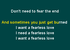 Don't need to fear the end

And sometimes you just get burned

I want a fearless love
I need a fearless love
I want a fearless love