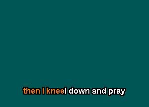 then I kneel down and pray