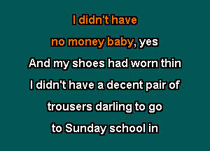 I didn't have
no money baby, yes

And my shoes had worn thin

I didn't have a decent pair of

trousers darling to go

to Sunday school in