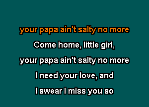 your papa ain't salty no more
Come home, little girl,
your papa ain't salty no more

lneed your love, and

I swear I miss you so