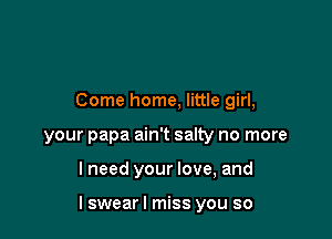 Come home, little girl,
your papa ain't salty no more

lneed your love, and

I swear I miss you so