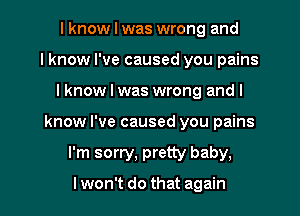 I know I was wrong and
I know I've caused you pains
I know I was wrong and I
know I've caused you pains
I'm sorry, pretty baby,

lwon't do that again