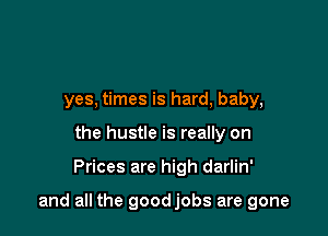 yes, times is hard, baby,
the hustle is really on

Prices are high darlin'

and all the goodjobs are gone