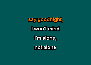 say goodnight,

lwon't mind
I'm alone,

not alone