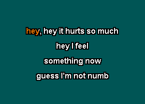 hey, hey it hurts so much
hey I feel

something now

guess I'm not numb