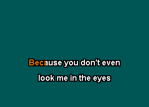 Because you don't even

look me in the eyes