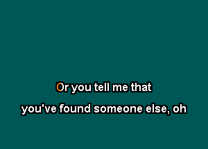 Or you tell me that

you've found someone else, oh