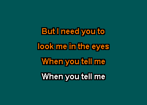 Butl need you to

look me in the eyes

When you tell me

When you tell me