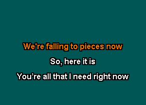 We're falling to pieces now

So, here it is

You,re all thatl need right now