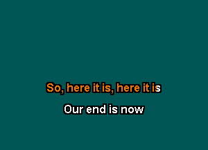 So, here it is, here it is

Our end is now