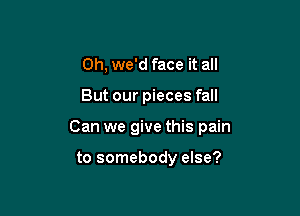 0h, we'd face it all

But our pieces fall

Can we give this pain

to somebody else?