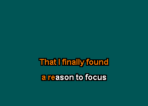 That I finally found

a reason to focus