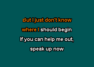 But Ijust don't know

where I should begin

lfyou can help me out,

speak up now