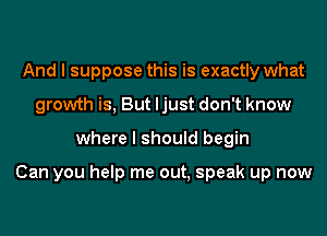 And I suppose this is exactly what
growth is, But ljust don't know
where I should begin

Can you help me out, speak up now