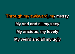 Through my awkward, my messy
My sad and all my sexy

My anxious, my lovely

My weird and all my ugly
