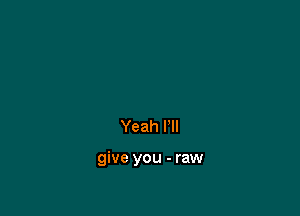 Yeah I'll

give you - raw