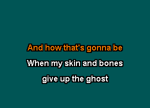 And how that's gonna be

When my skin and bones

give up the ghost