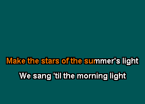 Make the stars ofthe summer's light

We sang 'til the morning light
