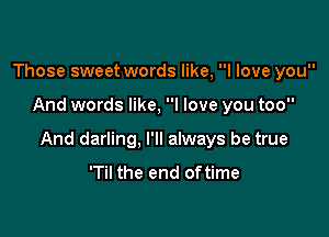 Those sweet words like, I love you

And words like, I love you too

And darling, I'll always be true

'Til the end oftime