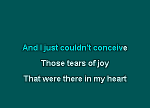 And ljust couldn't conceive

Those tears ofjoy

That were there in my heart