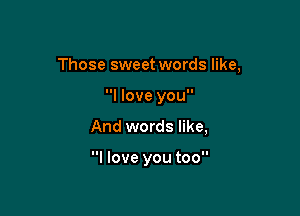 Those sweet words like,

I love you
And words like,

I love you too