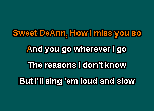 Sweet DeAnn, How I miss you so

And you go wherever I go
The reasons I don't know

But I'll sing 'em loud and slow