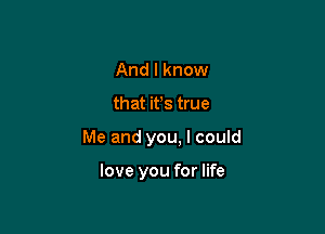 And I know

that ifs true

Me and you. I could

love you for life