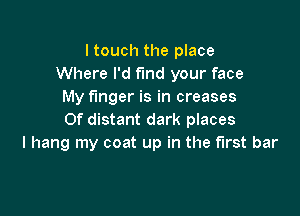 I touch the place
Where I'd find your face
My finger is in creases

Of distant dark places
I hang my coat up in the first bar