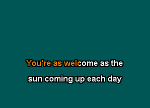 You're as welcome as the

sun coming up each day