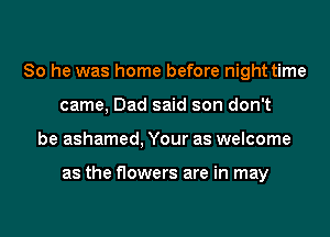 So he was home before night time
came, Dad said son don't
be ashamed, Your as welcome

as the flowers are in may