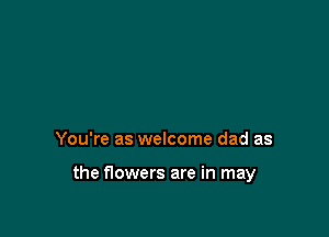 You're as welcome dad as

the flowers are in may