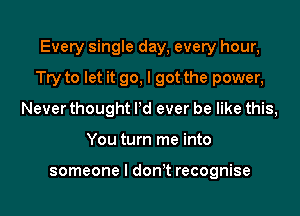 Every single day, every hour,
Try to let it go, I got the power,
Never thought Pd ever be like this,
You turn me into

someone I don t recognise