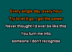 Every single day, every hour

Try to let it go, I got the power

Never thought Pd ever be like this
You turn me into

someone I don't recognise