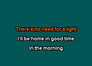 There s no need for a light

HI be home in good time

In the morning