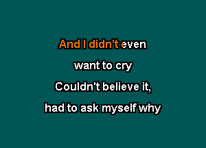 And I didn't even
want to cry

Couldn't believe it,

had to ask myself why