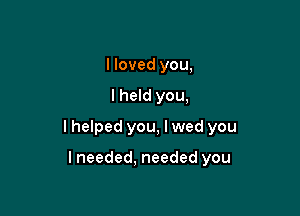 I loved you,

lheld you,

I helped you, I wed you

lneeded, needed you