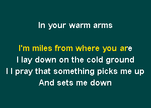 In your warm arms

I'm miles from where you are

I lay down on the cold ground
I I pray that something picks me up
And sets me down