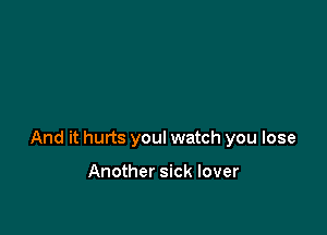 And it hurts you! watch you lose

Another sick lover