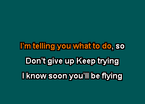 Pm telling you what to do, so

Dom give up Keep trying

I know soon you'll be flying