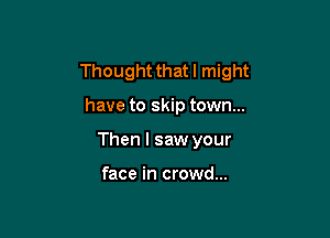 Thought that I might

have to skip town...
Then I saw your

face in crowd...