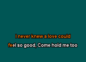 I never knew a love could

feel so good. Come hold me too