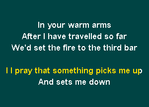 In your warm arms
After I have travelled so far
We'd set the fire to the third bar

I I pray that something picks me up
And sets me down