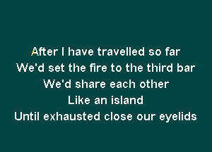 After I have travelled so far
We'd set the fire to the third bar

We'd share each other
Like an island
Until exhausted close our eyelids