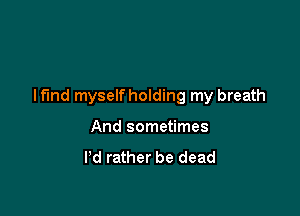 I find myselfholding my breath

And sometimes
I'd rather be dead